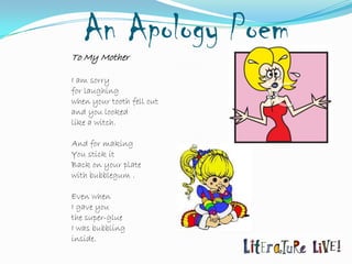 An Apology Poem
To My Mother

I am sorry
for laughing
when your tooth fell out
and you looked
like a witch.

And for making
You stick it
Back on your plate
with bubblegum .

Even when
I gave you
the super-glue
I was bubbling
inside.
 