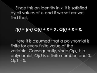 Since this an identity in x, it is satisfied
by all values of x, and if we set x=r we
find that,
f(r) = (r-r) Q(r) + R = 0 . Q(r) + R = R.
Here it is assumed that a polynomial is
finite for every finite value of the
variable. Consequently, since Q(x) is a
polynomial, Q(r) is a finite number, and 0.
Q(r) = 0.
 