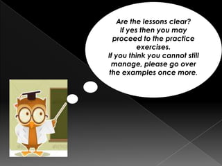 Are the lessons clear?
If yes then you may
proceed to the practice
exercises.
If you think you cannot still
manage, please go over
the examples once more.
 