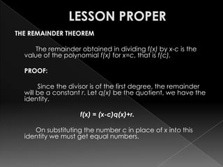 THE REMAINDER THEOREM
The remainder obtained in dividing f(x) by x-c is the
value of the polynomial f(x) for x=c, that is f(c).
PROOF:
Since the divisor is of the first degree, the remainder
will be a constant r. Let q(x) be the quotient, we have the
identity.
f(x) = (x-c)q(x)+r.
On substituting the number c in place of x into this
identity we must get equal numbers.
 