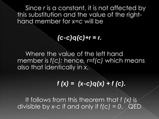 Since r is a constant, it is not affected by
this substitution and the value of the right-
hand member for x=c will be
(c-c)q(c)+r = r.
Where the value of the left hand
member is f(c); hence, r=f(c) which means
also that identically in x,
f (x) = (x-c)q(x) + f (c).
It follows from this theorem that f (x) is
divisible by x-c if and only if f(c) = 0. QED
 