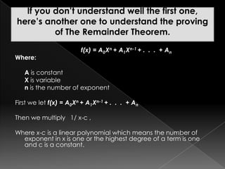 f(x) = A0Xn + A1Xn-1 + . . . + An
Where:
A is constant
X is variable
n is the number of exponent
First we let f(x) = A0Xn + A1Xn-1 + . . . + An
Then we multiply 1/ x-c ,
Where x-c is a linear polynomial which means the number of
exponent in x is one or the highest degree of a term is one
and c is a constant.
If you don’t understand well the first one,
here’s another one to understand the proving
of The Remainder Theorem.
 