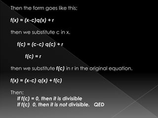 Then the form goes like this;
f(x) = (x-c)q(x) + r
then we substitute c in x.
f(c) = (c-c) q(c) + r
f(c) = r
then we substitute f(c) in r in the original equation.
f(x) = (x-c) q(x) + f(c)
Then:
If f(c) = 0, then it is divisible
If f(c) 0, then it is not divisible. QED
 