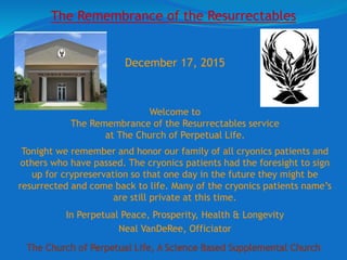 The Church of Perpetual Life, A Science Based Supplemental Church
December 17, 2015
Welcome to
The Remembrance of the Resurrectables service
at The Church of Perpetual Life.
Tonight we remember and honor our family of all cryonics patients and
others who have passed. The cryonics patients had the foresight to sign
up for crypreservation so that one day in the future they might be
resurrected and come back to life. Many of the cryonics patients name’s
are still private at this time.
In Perpetual Peace, Prosperity, Health & Longevity
Neal VanDeRee, Officiator
The Remembrance of the Resurrectables
 