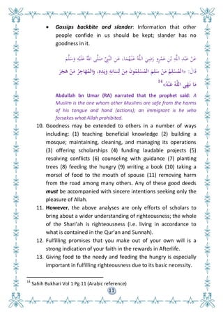 11
 Gossips backbite and slander: Information that other
people confide in us should be kept; slander has no
goodness in it.
َ‫م‬َّ‫ل‬َ‫س‬َ‫و‬ ِ‫ه‬ْ‫ي‬َ‫ل‬َ‫ع‬ ُ‫اهلل‬ ‫ى‬َّ‫ل‬َ‫ص‬ ِِّ‫َِّب‬‫ن‬‫ال‬ ِ‫ن‬َ‫ع‬ ،‫ا‬َ‫م‬ُ‫ه‬ْ‫ن‬َ‫ع‬ ُ‫ه‬َّ‫ل‬‫ال‬ َ‫ي‬ِ‫ض‬َ‫ر‬ ‫و‬ٍ‫ر‬ْ‫م‬َ‫ع‬ ِ‫ن‬ْ‫ب‬ ِ‫ه‬َّ‫ل‬‫ال‬ ِ‫د‬ْ‫ب‬َ‫ع‬ ْ‫ن‬َ‫ع‬
َ‫ال‬َ‫ق‬:«َ‫ر‬َ‫ج‬َ‫ى‬ ْ‫ن‬َ‫م‬ ُ‫ر‬ِ‫اج‬َ‫ه‬ُ‫الم‬َ‫و‬ ،ِ‫ه‬ِ‫د‬َ‫ي‬َ‫و‬ ِ‫و‬ِ‫ان‬َ‫س‬ِ‫ل‬ ْ‫ن‬ِ‫م‬ َ‫ن‬‫و‬ُ‫م‬ِ‫ل‬ْ‫س‬ُ‫الم‬ َ‫م‬ِ‫ل‬َ‫س‬ ْ‫ن‬َ‫م‬ ُ‫م‬ِ‫ل‬ْ‫س‬ُ‫الم‬
ُ‫و‬ْ‫ن‬َ‫ع‬ ُ‫و‬َّ‫ل‬‫ال‬ ‫ى‬َ‫ه‬َ‫ن‬ ‫ا‬َ‫م‬»14
Abdullah bn Umar (RA) narrated that the prophet said: A
Muslim is the one whom other Muslims are safe from the harms
of his tongue and hand (actions); an immigrant is he who
forsakes what Allah prohibited.
10. Goodness may be extended to others in a number of ways
including: (1) teaching beneficial knowledge (2) building a
mosque; maintaining, cleaning, and managing its operations
(3) offering scholarships (4) funding laudable projects (5)
resolving conflicts (6) counseling with guidance (7) planting
trees (8) feeding the hungry (9) writing a book (10) taking a
morsel of food to the mouth of spouse (11) removing harm
from the road among many others. Any of these good deeds
must be accompanied with sincere intentions seeking only the
pleasure of Allah.
11. However, the above analyses are only efforts of scholars to
bring about a wider understanding of righteousness; the whole
of the Shari’ah is righteousness (i.e. living in accordance to
what is contained in the Qur’an and Sunnah).
12. Fulfilling promises that you make out of your own will is a
strong indication of your faith in the rewards in Afterlife.
13. Giving food to the needy and feeding the hungry is especially
important in fulfilling righteousness due to its basic necessity.
14
Sahih Bukhari Vol 1 Pg 11 (Arabic reference)
 
