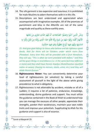 12
14. The silk garment is too expensive and luxurious; it is prohibited
for male Muslims to adorn themselves with it in this life.
15. Descriptions are best understood and appreciated when
accompanied with imaginative examples. All of the promises of
punishment and bliss in the Afterlife are not of the same
magnitude and quality as these earthly ones.
‫ا‬َ‫ه‬ِ‫ت‬ْ‫ح‬َ‫ت‬ ْ‫ن‬ِ‫م‬ ‫ي‬ِ‫ر‬ْ‫ج‬َ‫ت‬ ٍ‫َّات‬‫ن‬َ‫ج‬ ْ‫م‬ُ‫َه‬‫ل‬ َّ‫َن‬‫أ‬ ِ‫ات‬َ‫ح‬ِ‫ال‬َّ ‫ال‬ ‫وا‬ُ‫ل‬ِ‫م‬َ‫ع‬َ‫و‬ ‫وا‬ُ‫ن‬َ‫آم‬ َ‫ين‬ِ‫ذ‬َّ‫ل‬‫ا‬ ِ‫ر‬ِّ‫ش‬َ‫ب‬َ‫و‬
ِ‫و‬ِ‫ب‬ ‫وا‬ُ‫ت‬ُ‫أ‬َ‫و‬ ُ ْ‫ب‬َ‫ق‬ ْ‫ن‬ِ‫م‬ ‫ا‬َ‫ْن‬‫ق‬ِ‫ز‬ُ‫ر‬ ‫ي‬ِ‫ذ‬َّ‫ل‬‫ا‬ ‫ا‬َ‫ذ‬َ‫ى‬ ‫ُوا‬‫ل‬‫ا‬َ‫ق‬ ‫ا‬ً‫ق‬ْ‫ز‬ِ‫ر‬ ٍ‫ة‬َ‫ر‬َ‫م‬َ‫ث‬ ْ‫ن‬ِ‫م‬ ‫ا‬َ‫ه‬ْ‫ن‬ِ‫م‬ ‫وا‬ُ‫ق‬ِ‫ز‬ُ‫ر‬ ‫ا‬َ‫م‬َّ‫ل‬ُ‫ك‬ُ‫ار‬َ‫ه‬ْ‫َن‬ْ‫األ‬
َ‫ن‬‫و‬ُ‫د‬ِ‫ال‬َ ‫ا‬َ‫يه‬ِ‫ف‬ ْ‫م‬ُ‫ى‬َ‫و‬ ٌ‫ة‬َ‫َّر‬‫ه‬َ‫ط‬ُ‫م‬ ٌ‫اا‬َ‫و‬ْ‫ز‬َ‫أ‬ ‫ا‬َ‫يه‬ِ‫ف‬ ْ‫م‬ُ‫َه‬‫ل‬َ‫و‬ ‫ا‬ً‫ه‬ِ‫ب‬‫ا‬َ‫ش‬َ‫ت‬ُ‫م‬
25. And give glad tidings to those who believe and do righteous good
deeds, that for them will be Gardens under which rivers flow
(Paradise). Every time they will be provided with a fruit therefrom,
they will say: "This is what we were provided with before," and they
will be given things in resemblance (i.e. in the same form but different
in taste) and they shall have therein Azwâjun Mutahharatun (purified
mates or wives), (having no menses, stools, urine, etc.) and they will
abide therein forever.
15
16. Righteousness Meter: You can conveniently determine your
level of righteousness (or salvation) by taking a careful
assessment of yourself in the light of the above while giving
precedence to what is obligatory.
17. Righteousness is not attainable by accident, mistake or all of a
sudden; it requires a lot of patience, endurance, knowledge,
understanding, divine guidance and support. You must utilize
the guidance contained in the Book of Allah to understand how
you can manage the excesses of other people, appreciate their
strengths, pardon their weaknesses, maintain your own noble
traits and improve your potentials. Supplicating to Allah for His
guidance and support is also of essence.
15
Surat-ul-Baqarah 25
 