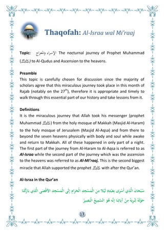 13
Thaqofah: Al-Israa wal Mi’raaj
Topic: ‫اج‬‫ر‬‫ادلع‬‫و‬ ‫اء‬‫ر‬‫اإلس‬ The nocturnal journey of Prophet Muhammad
(‫)ﷺ‬ to Al-Qudus and Ascension to the heavens.
Preamble
This topic is carefully chosen for discussion since the majority of
scholars agree that this miraculous journey took place in this month of
Rajab (notably on the 27th
), therefore it is appropriate and timely to
walk through this essential part of our history and take lessons from it.
Definitions
It is the miraculous journey that Allah took his messenger (prophet
Muhammad ‫)ﷺ‬ from the holy mosque of Makkah (Masjid Al-Haram)
to the holy mosque of Jerusalem (Masjid Al-Aqsa) and from there to
beyond the seven heavens physically with body and soul while awake
and return to Makkah. All of these happened in only part of a night.
The first part of the journey from Al-Haram to Al-Aqsa is referred to as
Al-Israa while the second part of the journey which was the ascension
to the heavens was referred to as Al-Mi’raaj. This is the second biggest
miracle that Allah supported the prophet ‫ﷺ‬ with after the Qur’an.
Al-Israa in the Qur’an
‫ا‬َ‫ن‬ْ‫ك‬َ‫ار‬َ‫ب‬ ‫ي‬ِ‫ذ‬َّ‫ل‬‫ا‬ ‫ى‬َ ْ‫ق‬‫األ‬ ِ‫د‬ِ‫ج‬ْ‫س‬َ‫ْم‬‫ل‬‫ا‬ ‫َى‬‫ل‬ِ‫إ‬ ِ‫ام‬َ‫ر‬َ‫ْح‬‫ل‬‫ا‬ ِ‫د‬ِ‫ج‬ْ‫س‬َ‫ْم‬‫ل‬‫ا‬ َ‫ن‬ِ‫م‬ ‫ال‬ْ‫َي‬‫ل‬ ِ‫ه‬ِ‫د‬ْ‫ب‬َ‫ع‬ِ‫ب‬ ‫ى‬َ‫ر‬ْ‫َس‬‫أ‬ ‫ي‬ِ‫ذ‬َّ‫ل‬‫ا‬ َ‫ن‬‫ا‬َ‫ح‬ْ‫ب‬ُ‫س‬
ُ‫ير‬ِ
َ‫ْب‬‫ل‬‫ا‬ ُ‫يع‬ِ‫م‬َّ‫الس‬ َ‫و‬ُ‫ى‬ ‫و‬َّ‫ن‬ِ‫إ‬ ‫ا‬َ‫ن‬ِ‫ات‬َ‫آي‬ ْ‫ن‬ِ‫م‬ ُ‫و‬َ‫ي‬ِ‫ر‬ُ‫ن‬ِ‫ل‬ ُ‫َو‬‫ل‬ْ‫و‬َ‫ح‬
 