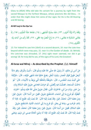 14
Glory to (Allah) Who did take His servant for a journey by night from the
sacred Mosque to the farthest Mosque, whose precincts We did bless, - In
order that We might show him some of Our signs: for He is the All-Hearing
and All-Seeing.
Al-Mi’raaj in the Qur’an
‫ى‬َ‫ر‬ْ ُ‫أ‬ ً‫ة‬َ‫ل‬ْ‫ز‬َ‫ن‬ ُ‫آه‬َ‫ر‬ ْ‫د‬َ‫ق‬َ‫ل‬َ‫و‬(١٣)‫ى‬َ‫ه‬َ‫ت‬ْ‫ن‬ُ‫ْم‬‫ل‬‫ا‬ ِ‫ة‬َ‫ر‬ْ‫د‬ِ‫س‬ َ‫د‬ْ‫ن‬ِ‫ع‬(١٤)‫ى‬َ‫ْو‬‫أ‬َ‫ْم‬‫ل‬‫ا‬ ُ‫ة‬َّ‫ن‬َ‫ج‬ ‫ا‬َ‫ى‬َ‫د‬ْ‫ن‬ِ‫ع‬(١٥)ْ‫ذ‬ِ‫إ‬
‫ى‬َ‫ش‬ْ‫غ‬َ‫ي‬ ‫ا‬َ‫م‬ َ‫ة‬َ‫ر‬ْ‫د‬ِّ‫الس‬ ‫ى‬َ‫ش‬ْ‫غ‬َ‫ي‬(١٦)‫ى‬َ‫غ‬َ‫ط‬ ‫ا‬َ‫م‬َ‫و‬ ُ‫ر‬َ َ‫ْب‬‫ل‬‫ا‬ َ‫غ‬‫ا‬َ‫ز‬ ‫ا‬َ‫م‬(١٧)ِ‫و‬ِّ‫ب‬َ‫ر‬ ِ‫ات‬َ‫آي‬ ْ‫ن‬ِ‫م‬ ‫َى‬‫أ‬َ‫ر‬ ْ‫د‬َ‫ق‬َ‫ل‬
‫ى‬َ‫ر‬ْ‫ب‬ُ‫ك‬ْ‫ل‬‫ا‬(١٨)
13. For indeed he saw him (Jibril) at a second descent, 14. near the Lote-tree
beyond which none may pass, 15. near it is the Garden of abode. 16. Behold,
the Lote-tree was shrouded, 17. (His) sight never swerved, nor did it go
wrong! 18. for truly did he see, of the signs of his Lord, the Greatest!
Al-Israa wal Miraj -- As described by the Prophet ‫ﷺ‬ himself
َ‫ال‬َ‫ق‬ َ‫م‬َّ‫ل‬َ‫س‬َ‫و‬ ِ‫و‬ْ‫ي‬َ‫ل‬َ‫ع‬ ُ‫اا‬ ‫ى‬َّ‫ل‬َ‫ص‬ ِ‫اا‬ َ‫ول‬ُ‫س‬َ‫ر‬ َّ‫َن‬‫أ‬ ، ٍ‫ك‬ِ‫ال‬َ‫م‬ ِ‫ن‬ْ‫ب‬ ِ‫س‬َ‫ن‬َ‫أ‬ ْ‫ن‬َ‫ع‬:«ٌ‫ة‬َّ‫ب‬‫ا‬َ‫د‬ َ‫و‬ُ‫ى‬َ‫و‬ ، ِ‫اق‬َ‫ر‬ُ‫ْب‬‫ل‬‫ا‬ِ‫ب‬ ُ‫يت‬ِ‫ُت‬‫أ‬
ِ‫و‬ِ‫ف‬ْ‫ر‬َ‫ط‬ ‫ى‬َ‫ه‬َ‫ت‬ْ‫ن‬ُ‫م‬ َ‫د‬ْ‫ن‬ِ‫ع‬ ُ‫ه‬َ‫ر‬ِ‫اف‬َ‫ح‬ ُ‫ع‬َ‫ض‬َ‫ي‬ ،ِْ‫غ‬َ‫ْب‬‫ل‬‫ا‬ َ‫ن‬‫و‬ُ‫د‬َ‫و‬ ،ِ‫ر‬‫ا‬َ‫م‬ِ‫ْح‬‫ل‬‫ا‬ َ‫ق‬ْ‫و‬َ‫ف‬ ٌ ‫ي‬ِ‫و‬َ‫ط‬ ُ‫ض‬َ‫ي‬ْ‫َب‬‫أ‬»َ‫ال‬َ‫ق‬ ،:«ُ‫و‬ُ‫ت‬ْ‫ب‬ِ‫ك‬َ‫ر‬َ‫ف‬
ِ‫س‬ِ‫د‬ْ‫ق‬َ‫ْم‬‫ل‬‫ا‬ َ‫ت‬ْ‫ي‬َ‫ب‬ ُ‫ت‬ْ‫ي‬َ‫َت‬‫أ‬ ‫َّى‬‫ت‬َ‫ح‬»َ‫ال‬َ‫ق‬ ،:«ُ‫اء‬َ‫ي‬ِ‫ب‬ْ‫ن‬َْ‫األ‬ ِ‫و‬ِ‫ب‬ ُ‫ط‬ِ‫ب‬ْ‫ر‬َ‫ي‬ ‫ي‬ِ‫ت‬َّ‫ل‬‫ا‬ ِ‫ة‬َ‫ق‬ْ‫ل‬َ‫ْح‬‫ل‬‫ا‬ِ‫ب‬ ُ‫و‬ُ‫ْت‬‫ط‬َ‫ب‬َ‫ر‬َ‫ف‬»َ‫ال‬َ‫ق‬ ،"َّ‫م‬ُ‫ث‬
ٍ‫اء‬َ‫ن‬ِ‫إ‬ِ‫ب‬ ُ‫م‬ َ‫ال‬َّ‫الس‬ ِ‫و‬ْ‫ي‬َ‫ل‬َ‫ع‬ ُ ‫ي‬ِ‫ر‬ْ‫ب‬ِ‫ج‬ ‫ي‬ِ‫ن‬َ‫اء‬َ‫ج‬َ‫ف‬ ُ‫ت‬ْ‫ج‬َ‫ر‬َ َّ‫م‬ُ‫ث‬ ،ِ‫ن‬ْ‫ي‬َ‫ت‬َ‫ع‬ْ‫ك‬َ‫ر‬ ِ‫يو‬ِ‫ف‬ ُ‫ت‬ْ‫ي‬َّ‫ل‬َ َ‫ف‬ ،َ‫د‬ِ‫ج‬ْ‫س‬َ‫ْم‬‫ل‬‫ا‬ ُ‫ْت‬‫ل‬َ َ‫د‬
َ‫م‬َّ‫ل‬َ‫س‬َ‫و‬ ِ‫و‬ْ‫ي‬َ‫ل‬َ‫ع‬ ُ‫اا‬ ‫ى‬َّ‫ل‬َ‫ص‬ ُ ‫ي‬ِ‫ر‬ْ‫ب‬ِ‫ج‬ َ‫ال‬َ‫ق‬َ‫ف‬ ،َ‫ن‬َ‫ب‬َّ‫ل‬‫ال‬ ُ‫ت‬ْ‫ر‬َ‫ت‬ْ ‫ا‬َ‫ف‬ ،ٍ‫ن‬َ‫َب‬‫ل‬ ْ‫ن‬ِ‫م‬ ٍ‫اء‬َ‫ن‬ِ‫إ‬َ‫و‬ ،ٍ‫ر‬ْ‫م‬َ ْ‫ن‬ِ‫م‬:َ‫ت‬ْ‫ر‬َ‫ت‬ْ ‫ا‬
َ ‫ي‬ِ‫ق‬َ‫ف‬ ،ُ ‫ي‬ِ‫ر‬ْ‫ب‬ِ‫ج‬ َ َ‫ت‬ْ‫ف‬َ‫ت‬ْ‫اس‬َ‫ف‬ ،ِ‫اء‬َ‫م‬َّ‫الس‬ ‫َى‬‫ل‬ِ‫إ‬ ‫ا‬َ‫ن‬ِ‫ب‬ َ‫ِا‬‫ر‬ُ‫ع‬ َّ‫م‬ُ‫ث‬ ،َ‫ة‬َ‫ْر‬‫ط‬ِ‫ْف‬‫ل‬‫ا‬:َ‫ال‬َ‫ق‬ َ‫ت‬ْ‫ن‬َ‫أ‬ َ‫ن‬َ‫م‬:َ ‫ي‬ِ‫ق‬ ،ُ ‫ي‬ِ‫ر‬ْ‫ب‬ِ‫ج‬:
َ‫ال‬َ‫ق‬ َ‫ك‬َ‫ع‬َ‫م‬ ْ‫ن‬َ‫م‬َ‫و‬:َ ‫ي‬ِ‫ق‬ ،ٌ‫د‬َّ‫م‬َ‫ح‬ُ‫م‬:َ‫ال‬َ‫ق‬ ِ‫و‬ْ‫َي‬‫ل‬ِ‫إ‬ َ ِ‫ع‬ُ‫ب‬ ْ‫د‬َ‫ق‬َ‫و‬:‫ا‬َ‫ن‬َ‫أ‬ ‫ا‬َ‫ذ‬ِ‫إ‬َ‫ف‬ ،‫ا‬َ‫َن‬‫ل‬ َ
ِ‫ت‬ُ‫ف‬َ‫ف‬ ،ِ‫و‬ْ‫َي‬‫ل‬ِ‫إ‬ َ ِ‫ع‬ُ‫ب‬ ْ‫د‬َ‫ق‬ َ
ُ ‫ي‬ِ‫ر‬ْ‫ب‬ِ‫ج‬ َ َ‫ت‬ْ‫ف‬َ‫ت‬ْ‫اس‬َ‫ف‬ ،ِ‫ة‬َ‫ي‬ِ‫َّان‬‫ث‬‫ال‬ ِ‫اء‬َ‫م‬َّ‫الس‬ ‫َى‬‫ل‬ِ‫إ‬ ‫ا‬َ‫ن‬ِ‫ب‬ َ‫ِا‬‫ر‬ُ‫ع‬ َّ‫م‬ُ‫ث‬ ،ٍ‫ر‬ْ‫ي‬َ‫خ‬ِ‫ب‬ ‫ي‬ِ‫ل‬ ‫ا‬َ‫ع‬َ‫د‬َ‫و‬ ،‫ي‬ِ‫ب‬ َ‫ب‬َّ‫ح‬َ‫ر‬َ‫ف‬ ،َ‫م‬َ‫آد‬ِ‫ب‬
َ ‫ي‬ِ‫ق‬َ‫ف‬ ،ُ‫م‬ َ‫ال‬َّ‫الس‬ ِ‫و‬ْ‫ي‬َ‫ل‬َ‫ع‬:َ‫ال‬َ‫ق‬ َ‫ت‬ْ‫ن‬َ‫أ‬ َ‫ن‬َ‫م‬:َ ‫ي‬ِ‫ق‬ ،ُ ‫ي‬ِ‫ر‬ْ‫ب‬ِ‫ج‬:َ‫ال‬َ‫ق‬ َ‫ك‬َ‫ع‬َ‫م‬ ْ‫ن‬َ‫م‬َ‫و‬:َ ‫ي‬ِ‫ق‬ ،ٌ‫د‬َّ‫م‬َ‫ح‬ُ‫م‬:ْ‫د‬َ‫ق‬َ‫و‬
َ‫ال‬َ‫ق‬ ِ‫و‬ْ‫َي‬‫ل‬ِ‫إ‬ َ ِ‫ع‬ُ‫ب‬:‫ى‬َ‫ي‬ْ‫ح‬َ‫ي‬َ‫و‬ ،َ‫م‬َ‫ي‬ْ‫ر‬َ‫م‬ ِ‫ن‬ْ‫اب‬ ‫ى‬َ‫يس‬ِ‫ع‬ ِ‫َة‬‫ل‬‫ا‬َ‫خ‬ْ‫ل‬‫ا‬ ْ‫ي‬َ‫ن‬ْ‫اب‬ِ‫ب‬ ‫ا‬َ‫ن‬َ‫أ‬ ‫ا‬َ‫ذ‬ِ‫إ‬َ‫ف‬ ،‫ا‬َ‫َن‬‫ل‬ َ
ِ‫ت‬ُ‫ف‬َ‫ف‬ ،ِ‫و‬ْ‫َي‬‫ل‬ِ‫إ‬ َ ِ‫ع‬ُ‫ب‬ ْ‫د‬َ‫ق‬
 