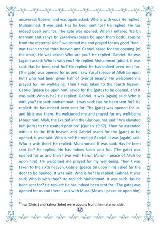 17
answered: Gabriel; and was again asked: Who is with you? He replied:
Muhammad. It was said: Has he been sent for? He replied: He has
indeed been sent for. The gate was opened. When I entered 'Isa bn
Maryam and Yahya bn Zakariyya (peace be upon them both), cousins
from the maternal side17
welcomed me and prayed for my good Then I
was taken to the third heaven and Gabriel asked for the opening (of
the door). He was asked: Who are you? He replied: Gabriel. He was
(again) asked: Who is with you? He replied Muhammad (pbuh). It was
said: Has he been sent for? He replied He has indeed been sent for.
(The gate) was opened for us and I saw Yusuf (peace of Allah be upon
him) who had been given half of (world) beauty. He welcomed me
prayed for my well-being. Then I was taken to the fourth heaven.
Gabriel (peace be upon him) asked for the (gate) to be opened, and it
was said: Who is he? He replied: Gabriel. It was (again) said: Who is
with you? He said: Muhammad. It was said: Has he been sent for? He
replied: He has indeed been sent for. The (gate) was opened for us,
and Idris was there. He welcomed me and prayed for my well-being
(About him) Allah, the Exalted and the Glorious, has said:" We elevated
him (Idris) to the exalted position" (Qur'an 19:57). Then he ascended
with us to the fifth heaven and Gabriel asked for the (gate) to be
opened. It was said: Who is he? He replied Gabriel. It was (again) said:
Who is with thee? He replied: Muhammad. It was said: Has he been
sent for? He replied: He has indeed been sent for. (The gate) was
opened for us and then I was with Harun (Aaron - peace of Allah be
upon him). He welcomed me prayed for my well-being. Then I was
taken to the sixth heaven. Gabriel (peace be upon him) asked for the
door to be opened. It was said: Who is he? He replied: Gabriel. It was
said: Who is with thee? He replied: Muhammad. It was said: Has he
been sent for? He replied: He has indeed been sent for. (The gate) was
opened for us and there I was with Musa (Moses - peace be upon him)
17
Isa (Christ) and Yahya (John) were cousins from the maternal side.
 