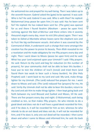 18
He welcomed me and prayed for my well-being. Then I was taken up to
the seventh heaven. Gabriel asked the (gate) to be opened. It was said:
Who is he? He said: Gabriel It was said. Who is with thee? He replied:
Muhammad (may peace be upon him.) It was said: Has he been sent
for? He replied: He has indeed been sent for. (The gate) was opened
for us and there I found Ibrahim (Abraham - peace be upon him)
reclining against the Bait-ul-Ma'mur and there enters into it seventy
thousand angels every day, never to visit (this place) again. Then I was
taken to Sidrat-ul-Muntaha whose leaves were like elephant ears and
its fruit like big earthenware vessels. And when it was covered by the
Command of Allah, it underwent such a change that none amongst the
creation has the power to praise its beauty. Then Allah revealed to me
a revelation and He made obligatory for me fifty prayers every day and
night. Then I went down to Moses (peace be upon him) and he said:
What has your Lord enjoined upon your Ummah? I said: Fifty prayers.
He said: Return to thy Lord and beg for reduction (in the number of
prayers), for your community shall not be able to bear this burden. I
have put to test the children of Isra'il (Isreal) and tried them (and
found them too weak to bear such a heavy burden). He (the Holy
Prophet) said: I went back to my Lord and said: My Lord, make things
lighter for my Ummah. (The Lord) reduced five prayers for me. I went
down to Moses and said. (The Lord) reduced five (prayers) for me, He
said: Verily thy Ummah shall not be able to bear this burden; return to
thy Lord and ask Him to make things lighter. I then kept going back and
forth between my Lord Blessed and Exalted and Moses, till He said:
There are five prayers every day and night. O Muhammad, each being
credited as ten, so that makes fifty prayers. He who intends to do a
good deed and does not do it will have a good deed recorded for him;
and if he does it, it will be recorded for him as ten; whereas he who
intends to do an evil deed and does not do, it will not be recorded for
him; and if he does it, only one evil deed will be recorded. I then came
down and when I came to Moses and informed him, he said: Go back
 