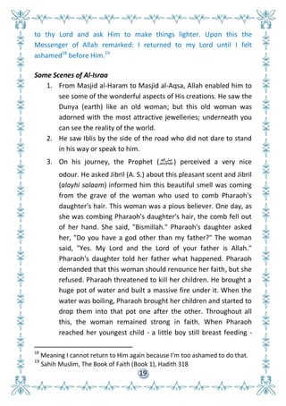 19
to thy Lord and ask Him to make things lighter. Upon this the
Messenger of Allah remarked: I returned to my Lord until I felt
ashamed18
before Him.19
Some Scenes of Al-Israa
1. From Masjid al-Haram to Masjid al-Aqsa, Allah enabled him to
see some of the wonderful aspects of His creations. He saw the
Dunya (earth) like an old woman; but this old woman was
adorned with the most attractive jewelleries; underneath you
can see the reality of the world.
2. He saw Iblis by the side of the road who did not dare to stand
in his way or speak to him.
3. On his journey, the Prophet (‫)ﷺ‬ perceived a very nice
odour. He asked Jibril (A. S.) about this pleasant scent and Jibril
(alayhi salaam) informed him this beautiful smell was coming
from the grave of the woman who used to comb Pharaoh's
daughter's hair. This woman was a pious believer. One day, as
she was combing Pharaoh's daughter's hair, the comb fell out
of her hand. She said, "Bismillah." Pharaoh's daughter asked
her, "Do you have a god other than my father?" The woman
said, "Yes. My Lord and the Lord of your father is Allah."
Pharaoh's daughter told her father what happened. Pharaoh
demanded that this woman should renounce her faith, but she
refused. Pharaoh threatened to kill her children. He brought a
huge pot of water and built a massive fire under it. When the
water was boiling, Pharaoh brought her children and started to
drop them into that pot one after the other. Throughout all
this, the woman remained strong in faith. When Pharaoh
reached her youngest child - a little boy still breast feeding -
18
Meaning I cannot return to Him again because I’m too ashamed to do that.
19
Sahih Muslim, The Book of Faith (Book 1), Hadith 318
 