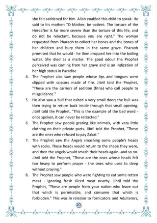 20
she felt saddened for him. Allah enabled this child to speak. He
said to his mother: "O Mother, be patient. The torture of the
Hereafter is far more severe than the torture of this life, and
do not be reluctant, because you are right." The woman
requested from Pharaoh to collect her bones and the bones of
her children and bury them in the same grave. Pharaoh
promised that he would - he then dropped her into the boiling
water. She died as a martyr. The good odour the Prophet
perceived was coming from her grave and is an indication of
her high status in Paradise.
4. The Prophet also saw people whose lips and tongues were
clipped with scissors made of fire. Jibril told the Prophet,
"These are the carriers of sedition (fitna) who call people to
misguidance."
5. He also saw a bull that exited a very small door; the bull was
then trying to return back inside through that small opening.
Jibril told the Prophet, "This is the example of the bad word -
once spoken, it can never be retracted."
6. The Prophet saw people grazing like animals, with very little
clothing on their private parts. Jibril told the Prophet, "These
are the ones who refused to pay Zakat."
7. The Prophet saw the Angels smashing some people's heads
with rocks. These heads would return to the shape they were,
and then the angels would smash their heads again--and so on.
Jibril told the Prophet, "These are the ones whose heads felt
too heavy to perform prayer - the ones who used to sleep
without praying."
8. The Prophet saw people who were fighting to eat some rotten
meat - ignoring fresh sliced meat nearby. Jibril told the
Prophet, "These are people from your nation who leave out
that which is permissible, and consume that which is
forbidden." This was in relation to fornicators and Adulterers,
 