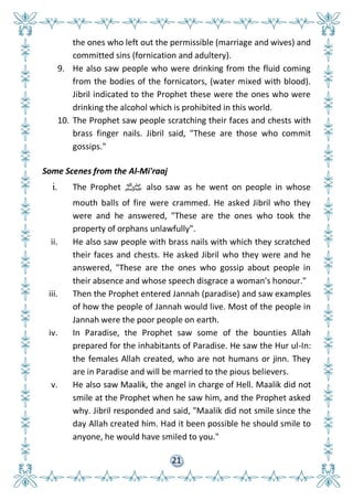 21
the ones who left out the permissible (marriage and wives) and
committed sins (fornication and adultery).
9. He also saw people who were drinking from the fluid coming
from the bodies of the fornicators, (water mixed with blood).
Jibril indicated to the Prophet these were the ones who were
drinking the alcohol which is prohibited in this world.
10. The Prophet saw people scratching their faces and chests with
brass finger nails. Jibril said, "These are those who commit
gossips."
Some Scenes from the Al-Mi'raaj
i. The Prophet ‫ﷺ‬ also saw as he went on people in whose
mouth balls of fire were crammed. He asked Jibril who they
were and he answered, "These are the ones who took the
property of orphans unlawfully".
ii. He also saw people with brass nails with which they scratched
their faces and chests. He asked Jibril who they were and he
answered, "These are the ones who gossip about people in
their absence and whose speech disgrace a woman's honour."
iii. Then the Prophet entered Jannah (paradise) and saw examples
of how the people of Jannah would live. Most of the people in
Jannah were the poor people on earth.
iv. In Paradise, the Prophet saw some of the bounties Allah
prepared for the inhabitants of Paradise. He saw the Hur ul-In:
the females Allah created, who are not humans or jinn. They
are in Paradise and will be married to the pious believers.
v. He also saw Maalik, the angel in charge of Hell. Maalik did not
smile at the Prophet when he saw him, and the Prophet asked
why. Jibril responded and said, "Maalik did not smile since the
day Allah created him. Had it been possible he should smile to
anyone, he would have smiled to you."
 