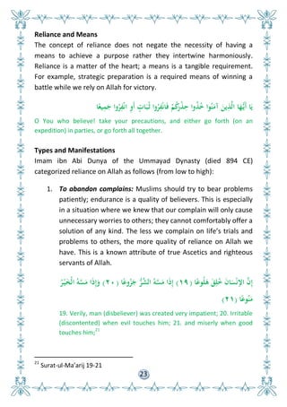 23
Reliance and Means
The concept of reliance does not negate the necessity of having a
means to achieve a purpose rather they intertwine harmoniously.
Reliance is a matter of the heart; a means is a tangible requirement.
For example, strategic preparation is a required means of winning a
battle while we rely on Allah for victory.
‫ا‬ً‫يع‬ِ‫م‬َ‫ج‬ ‫وا‬ُ‫ر‬ِ‫ف‬ْ‫ن‬‫ا‬ ِ‫و‬َ‫أ‬ ٍ‫ات‬َ‫ب‬ُ‫ث‬ ‫وا‬ُ‫ر‬ِ‫ف‬ْ‫ن‬‫ا‬َ‫ف‬ ْ‫م‬ُ‫ك‬َ‫ْر‬‫ذ‬ِ‫ح‬ ‫وا‬ُ‫ذ‬ُ ‫وا‬ُ‫ن‬َ‫آم‬ َ‫ين‬ِ‫ذ‬َّ‫ل‬‫ا‬ ‫ا‬َ‫ه‬ُّ‫َي‬‫أ‬ ‫ا‬َ‫ي‬
O You who believe! take your precautions, and either go forth (on an
expedition) in parties, or go forth all together.
Types and Manifestations
Imam ibn Abi Dunya of the Ummayad Dynasty (died 894 CE)
categorized reliance on Allah as follows (from low to high):
1. To abandon complains: Muslims should try to bear problems
patiently; endurance is a quality of believers. This is especially
in a situation where we knew that our complain will only cause
unnecessary worries to others; they cannot comfortably offer a
solution of any kind. The less we complain on life’s trials and
problems to others, the more quality of reliance on Allah we
have. This is a known attribute of true Ascetics and righteous
servants of Allah.
‫ا‬ً‫وع‬ُ‫ل‬َ‫ى‬ َ‫ق‬ِ‫ل‬ُ َ‫ن‬‫ا‬َ‫س‬ْ‫ن‬‫اإل‬ َّ‫ن‬ِ‫إ‬(١٩)‫ا‬ً‫وع‬ُ‫ز‬َ‫ج‬ ُّ‫ر‬َّ‫الش‬ ُ‫و‬َّ‫س‬َ‫م‬ ‫ا‬َ‫ذ‬ِ‫إ‬(٢٠)ُ‫ر‬ْ‫ي‬َ‫خ‬ْ‫ل‬‫ا‬ ُ‫و‬َّ‫س‬َ‫م‬ ‫ا‬َ‫ذ‬ِ‫إ‬َ‫و‬
‫ا‬ً‫وع‬ُ‫ن‬َ‫م‬(٢١)
19. Verily, man (disbeliever) was created very impatient; 20. Irritable
(discontented) when evil touches him; 21. and miserly when good
touches him;
21
21
Surat-ul-Ma’arij 19-21
 