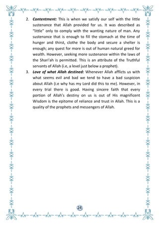 24
2. Contentment: This is when we satisfy our self with the little
sustenance that Allah provided for us. It was described as
“little” only to comply with the wanting nature of man. Any
sustenance that is enough to fill the stomach at the time of
hunger and thirst, clothe the body and secure a shelter is
enough; any quest for more is out of human natural greed for
wealth. However, seeking more sustenance within the laws of
the Shari’ah is permitted. This is an attribute of the Truthful
servants of Allah (i.e, a level just below a prophet).
3. Love of what Allah destined: Whenever Allah afflicts us with
what seems evil and bad we tend to have a bad suspicion
about Allah (i.e why has my Lord did this to me). However, in
every trial there is good. Having sincere faith that every
portion of Allah’s destiny on us is out of His magnificent
Wisdom is the epitome of reliance and trust in Allah. This is a
quality of the prophets and messengers of Allah.
 