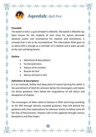 25
Aqeedah: Hell Fire
Preamble
The belief in hell is a part of belief in Afterlife. The belief in Afterlife has
been known for the majority of man since his nature demands
absolute justice and recompense for injustice and wickedness, a
concept that is yet to be accomplished. The information Allah gave to
us about Hell is enough as a reminder of it realities and a wake-up calls
to the sick and dying hearts.
Outline
 Definitions & Descriptions
 Its characteristics
 Stature of its inmates
 Reason for hell
 Names of levels in hell
Definitions & Descriptions
It is an enclosed, hollow and deep place of severe burning fire which is
the punishment of Allah for whoever belies the messengers and rejects
His divine guidance; then follow the misguidance of self desire and
deceptions of shaytan.
The messengers of Allah called to believe in Allah and living according
to His Will through divinely revealed guidance; they left behind the
guidance with clear explanations for whoever wishes to follow same till
the Day of Resurrection. Shaytan calls to the opposite through various
deceptions and false hopes.
 