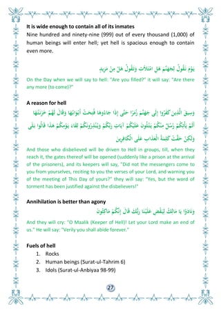 27
It is wide enough to contain all of its inmates
Nine hundred and ninety-nine (999) out of every thousand (1,000) of
human beings will enter hell; yet hell is spacious enough to contain
even more.
ٍ‫يد‬ِ‫ز‬َ‫م‬ ْ‫ن‬ِ‫م‬ ْ َ‫ى‬ ُ‫ول‬ُ‫ق‬َ‫ت‬َ‫و‬ ِ‫ألت‬َ‫ت‬ْ‫ام‬ ِ َ‫ى‬ َ‫َّم‬‫ن‬َ‫ه‬َ‫ج‬ِ‫ل‬ ُ‫ول‬ُ‫ق‬َ‫ن‬ َ‫م‬ْ‫و‬َ‫ي‬
On the Day when we will say to hell: "Are you filled?" it will say: "Are there
any more (to come)?"
A reason for hell
‫ا‬َ‫ه‬ُ‫ت‬َ‫ن‬َ‫ز‬َ ْ‫م‬ُ‫َه‬‫ل‬ َ‫ال‬َ‫ق‬َ‫و‬ ‫ا‬َ‫ه‬ُ‫اب‬َ‫و‬ْ‫َب‬‫أ‬ ْ‫ت‬َ‫ح‬ِ‫ت‬ُ‫ف‬ ‫ا‬َ‫وى‬ُ‫اء‬َ‫ج‬ ‫ا‬َ‫ذ‬ِ‫إ‬ ‫َّى‬‫ت‬َ‫ح‬ ‫ا‬ً‫ر‬َ‫م‬ُ‫ز‬ َ‫َّم‬‫ن‬َ‫ه‬َ‫ج‬ ‫َى‬‫ل‬ِ‫إ‬ ‫وا‬ُ‫ر‬َ‫ف‬َ‫ك‬ َ‫ين‬ِ‫ذ‬َّ‫ل‬‫ا‬ َ‫يق‬ِ‫س‬َ‫و‬
‫ى‬َ‫ل‬َ‫ب‬ ‫ُوا‬‫ل‬‫ا‬َ‫ق‬ ‫ا‬َ‫ذ‬َ‫ى‬ ْ‫م‬ُ‫ك‬ِ‫م‬ْ‫و‬َ‫ي‬ َ‫اء‬َ‫ق‬ِ‫ل‬ ْ‫م‬ُ‫ك‬َ‫ن‬‫و‬ُ‫ر‬ِ‫ذ‬ْ‫ن‬ُ‫ي‬َ‫و‬ ْ‫م‬ُ‫ك‬ِّ‫ب‬َ‫ر‬ ِ‫ات‬َ‫آي‬ ْ‫م‬ُ‫ك‬ْ‫ي‬َ‫ل‬َ‫ع‬ َ‫ن‬‫و‬ُ‫ل‬ْ‫ت‬َ‫ي‬ ْ‫م‬ُ‫ك‬ْ‫ن‬ِ‫م‬ ٌ ُ‫س‬ُ‫ر‬ ْ‫م‬ُ‫ك‬ِ‫ْت‬‫أ‬َ‫ي‬ ْ‫َم‬‫ل‬َ‫أ‬
َ‫ين‬ِ‫ر‬ِ‫اف‬َ‫ك‬ْ‫ل‬‫ا‬ ‫ى‬َ‫ل‬َ‫ع‬ ِ‫اب‬َ‫ذ‬َ‫ْع‬‫ل‬‫ا‬ ُ‫ة‬َ‫م‬ِ‫ل‬َ‫ك‬ ْ‫ت‬َّ‫ق‬َ‫ح‬ ْ‫ن‬ِ‫َك‬‫ل‬َ‫و‬
And those who disbelieved will be driven to Hell in groups, till, when they
reach it, the gates thereof will be opened (suddenly like a prison at the arrival
of the prisoners), and its keepers will say, "Did not the messengers come to
you from yourselves, reciting to you the verses of your Lord, and warning you
of the meeting of This Day of yours?" they will say: "Yes, but the word of
torment has been justified against the disbelievers!"
Annihilation is better than agony
َ‫ن‬‫و‬ُ‫ث‬ِ‫اك‬َ‫م‬ ْ‫م‬ُ‫ك‬َّ‫ن‬ِ‫إ‬ َ‫ال‬َ‫ق‬ َ‫ك‬ُّ‫ب‬َ‫ر‬ ‫ا‬َ‫ن‬ْ‫ي‬َ‫ل‬َ‫ع‬ ِ‫ض‬ْ‫ق‬َ‫ي‬ِ‫ل‬ ُ‫ك‬ِ‫ال‬َ‫م‬ ‫ا‬َ‫ي‬ ‫ا‬ْ‫و‬َ‫اد‬َ‫ن‬َ‫و‬
And they will cry: "O Maalik (Keeper of Hell)! Let your Lord make an end of
us." He will say: "Verily you shall abide forever."
Fuels of hell
1. Rocks
2. Human beings (Surat-ul-Tahrim 6)
3. Idols (Surat-ul-Anbiyaa 98-99)
 