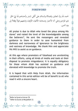 3
FOREWORD
ِْ‫ْي‬َ‫اخل‬ ِِّ‫ِب‬َ‫ن‬ ‫هلل‬ ‫أخشاهم‬‫و‬ ‫البشر‬ ‫ى‬َ‫ق‬ْ‫َت‬‫أ‬ ‫على‬ ‫الم‬َ‫الس‬‫و‬ ‫ة‬َ‫ال‬َ‫الص‬‫و‬ ‫العادلني‬ ِّ‫ب‬َ‫ر‬ ‫هلل‬ ‫احلمد‬
‫إىل‬ ً‫ال‬ْ‫ع‬ِ‫وف‬ ً‫ال‬‫قو‬ ‫وتابعيهم‬ ‫األوفياء‬ ‫األتقياء‬ ‫وصحابته‬ ‫األخيار‬ ‫آله‬ ‫وعلي‬ ِ‫م‬ِ‫اح‬َ‫ر‬
َ
‫ادل‬ ‫ي‬ِ‫ذ‬
‫الدين‬ ‫يوم‬.
All praise is due to Allah who loved the pious among His
slaves1
and raised the level of the knowledgeable among
the believers2
, He sent the messengers and revealed
guidance to them in order to save humankind from
darkness and narrowness of ignorance to the brightness
and vastness of knowledge. We thank Him and appreciate
His Will to assist us on guidance.
At this age where promoters of falsehood are unrelenting
in their efforts, using all kinds of media and tools at their
disposal to promote misguidance; it is equally obligatory
for those whom Allah has assisted on guidance and
elevated with knowledge to promote the truth.
It is hoped that with Help from Allah, the information
contained in this serial edition will be of benefit to all who
read it with a sincere heart.
1
Refer to Surat-ul-Imran 76
2
Refer to Surat-ul-Mujadilah 11
 