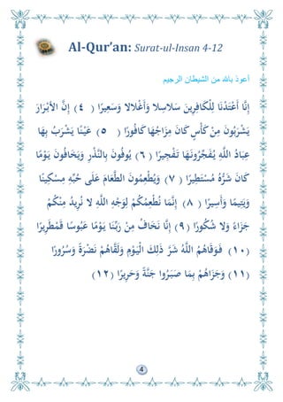 4
Al-Qur’an: Surat-ul-Insan 4-12
‫الرجيم‬ ‫الشيطان‬ ‫من‬ ‫باهلل‬ ‫أعوذ‬
‫ا‬ً‫ير‬ِ‫ع‬َ‫س‬َ‫و‬ ‫الال‬ْ‫غ‬َ‫أ‬َ‫و‬ ‫ال‬ِ‫الس‬َ‫س‬ َ‫ين‬ِ‫ر‬ِ‫اف‬َ‫ك‬ْ‫ل‬ِ‫ل‬ ‫ا‬َ‫ن‬ْ‫د‬َ‫ت‬ْ‫ع‬َ‫أ‬ ‫ا‬َّ‫ن‬ِ‫إ‬(٤)َ‫ار‬َ‫ر‬ْ‫األب‬ َّ‫ن‬ِ‫إ‬
‫ا‬ً‫ور‬ُ‫ف‬‫ا‬َ‫ك‬‫ا‬َ‫ه‬ُ‫اج‬َ‫ز‬ِ‫م‬ َ‫ن‬‫ا‬َ‫ك‬ ٍ‫ْس‬‫أ‬َ‫ك‬ ْ‫ن‬ِ‫م‬ َ‫ن‬‫و‬ُ‫ب‬َ‫ر‬ْ‫ش‬َ‫ي‬(٥)‫ا‬َ‫ه‬ِ‫ب‬ ُ‫ب‬َ‫ر‬ْ‫ش‬َ‫ي‬ ‫ا‬ً‫ن‬ْ‫ي‬َ‫ع‬
‫ا‬ً‫ير‬ِ‫ج‬ْ‫ف‬َ‫ت‬ ‫ا‬َ‫ه‬َ‫ون‬ُ‫ر‬ِّ‫ج‬َ‫ف‬ُ‫ي‬ ِ‫و‬َّ‫ل‬‫ال‬ ُ‫اد‬َ‫ب‬ِ‫ع‬(٦)‫ا‬ً‫م‬ْ‫و‬َ‫ي‬ َ‫ن‬‫و‬ُ‫ف‬‫ا‬َ‫خ‬َ‫ي‬َ‫و‬ ِ‫ر‬ْ‫ذ‬َّ‫ن‬‫ال‬ِ‫ب‬ َ‫ن‬‫و‬ُ‫ف‬‫و‬ُ‫ي‬
‫ا‬ً‫ير‬ِ‫ط‬َ‫ت‬ْ‫س‬ُ‫م‬ ُ‫ه‬ُّ‫ر‬َ‫ش‬ َ‫ن‬‫ا‬َ‫ك‬(٧)‫ا‬ً‫ين‬ِ‫ك‬ْ‫س‬ِ‫م‬ ِ‫و‬ِّ‫ب‬ُ‫ح‬ ‫ى‬َ‫ل‬َ‫ع‬ َ‫ام‬َ‫ع‬َّ‫ط‬‫ال‬ َ‫ن‬‫و‬ُ‫م‬ِ‫ْع‬‫ط‬ُ‫ي‬َ‫و‬
‫ا‬ً‫ير‬ِ‫َس‬‫أ‬َ‫و‬ ‫ا‬ً‫يم‬ِ‫ت‬َ‫ي‬َ‫و‬(٨)ْ‫م‬ُ‫ك‬ْ‫ن‬ِ‫م‬ ُ‫د‬‫ي‬ِ‫ر‬ُ‫ن‬ ‫ال‬ ِ‫و‬َّ‫ل‬‫ال‬ ِ‫و‬ْ‫ج‬َ‫و‬ِ‫ل‬ ْ‫م‬ُ‫ك‬ُ‫م‬ِ‫ْع‬‫ط‬ُ‫ن‬ ‫ا‬َ‫م‬َّ‫ن‬ِ‫إ‬
‫ا‬ً‫ور‬ُ‫ك‬ُ‫ش‬ ‫ال‬َ‫و‬ ً‫اء‬َ‫ز‬َ‫ج‬(٩)‫ا‬ً‫ير‬ِ‫ر‬َ‫ط‬ْ‫م‬َ‫ق‬ ‫ا‬ً‫وس‬ُ‫ب‬َ‫ع‬ ‫ا‬ً‫م‬ْ‫و‬َ‫ي‬ ‫ا‬َ‫ن‬ِّ‫ب‬َ‫ر‬ ْ‫ن‬ِ‫م‬ ُ‫اف‬َ‫خ‬َ‫ن‬ ‫ا‬َّ‫ن‬ِ‫إ‬
(١٠)‫ا‬ً‫ور‬ُ‫ر‬ُ‫س‬َ‫و‬ ً‫ة‬َ‫ر‬ْ‫ض‬َ‫ن‬ ْ‫م‬ُ‫اى‬َّ‫ق‬َ‫ل‬َ‫و‬ ِ‫م‬ْ‫و‬َ‫ْي‬‫ل‬‫ا‬ َ‫ك‬ِ‫ل‬َ‫ذ‬ َّ‫ر‬َ‫ش‬ ُ‫و‬َّ‫ل‬‫ال‬ ُ‫م‬ُ‫اى‬َ‫ق‬َ‫و‬َ‫ف‬
(١١)‫ا‬ً‫ير‬ِ‫ر‬َ‫ح‬َ‫و‬ ً‫ة‬َّ‫ن‬َ‫ج‬ ‫وا‬ُ‫ر‬َ‫ب‬َ‫ص‬ ‫ا‬َ‫م‬ِ‫ب‬ ْ‫م‬ُ‫اى‬َ‫ز‬َ‫ج‬َ‫و‬(١٢)
 