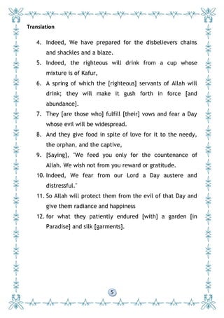 5
Translation
4. Indeed, We have prepared for the disbelievers chains
and shackles and a blaze.
5. Indeed, the righteous will drink from a cup whose
mixture is of Kafur,
6. A spring of which the [righteous] servants of Allah will
drink; they will make it gush forth in force [and
abundance].
7. They [are those who] fulfill [their] vows and fear a Day
whose evil will be widespread.
8. And they give food in spite of love for it to the needy,
the orphan, and the captive,
9. [Saying], "We feed you only for the countenance of
Allah. We wish not from you reward or gratitude.
10. Indeed, We fear from our Lord a Day austere and
distressful."
11. So Allah will protect them from the evil of that Day and
give them radiance and happiness
12. for what they patiently endured [with] a garden [in
Paradise] and silk [garments].
 