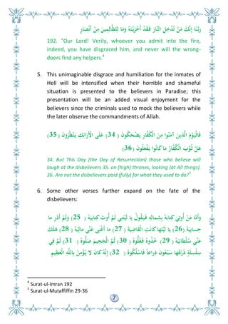 7
ٍ‫ر‬‫ا‬َ ْ‫ن‬َ‫أ‬ ْ‫ن‬ِ‫م‬ َ‫ين‬ِ‫م‬ِ‫ال‬َّ‫ل‬‫ل‬ِ‫ل‬ ‫ا‬َ‫م‬َ‫و‬ ُ‫و‬َ‫ت‬ْ‫ي‬َ‫ز‬ْ َ‫أ‬ ْ‫د‬َ‫ق‬َ‫ف‬ َ‫َّار‬‫ن‬‫ال‬ ِ ِ ْ‫د‬ُ‫ت‬ ْ‫ن‬َ‫م‬ َ‫ك‬َّ‫ن‬ِ‫إ‬ ‫ا‬َ‫ن‬َّ‫ب‬َ‫ر‬
192. "Our Lord! Verily, whoever you admit into the fire,
indeed, you have disgraced him, and never will the wrong-
doers find any helpers.4
5. This unimaginable disgrace and humiliation for the inmates of
Hell will be intensified when their horrible and shameful
situation is presented to the believers in Paradise; this
presentation will be an added visual enjoyment for the
believers since the criminals used to mock the believers while
the later observe the commandments of Allah.
َ‫ن‬‫و‬ُ‫ك‬َ‫ح‬ْ‫ض‬َ‫ي‬ ِ‫ر‬‫ا‬َّ‫ف‬ُ‫ك‬ْ‫ل‬‫ا‬ َ‫ن‬ِ‫م‬ ‫وا‬ُ‫ن‬َ‫آم‬ َ‫ين‬ِ‫ذ‬َّ‫ل‬‫ا‬ َ‫م‬ْ‫و‬َ‫ْي‬‫ل‬‫ا‬َ‫ف‬(34)َ‫ن‬‫و‬ُ‫ر‬ُ‫ل‬ْ‫ن‬َ‫ي‬ ِ‫ك‬ِ‫ائ‬َ‫َر‬ْ‫األ‬ ‫ى‬َ‫ل‬َ‫ع‬(35)
َ‫ن‬‫و‬ُ‫ل‬َ‫ع‬ْ‫ف‬َ‫ي‬ ‫وا‬ُ‫ن‬‫ا‬َ‫ك‬‫ا‬َ‫م‬ ُ‫ار‬َّ‫ف‬ُ‫ك‬ْ‫ل‬‫ا‬ َ‫ب‬ِّ‫و‬ُ‫ث‬ ْ َ‫ى‬(36)
34. But This Day (the Day of Resurrection) those who believe will
laugh at the disbelievers 35. on (high) thrones, looking (at All things).
36. Are not the disbelievers paid (fully) for what they used to do?5
6. Some other verses further expand on the fate of the
disbelievers:
ْ‫و‬َ‫ي‬ِ‫ب‬‫تا‬ِ‫ك‬ َ‫ُوت‬‫أ‬ ْ‫َم‬‫ل‬ ‫ي‬ِ‫ن‬َ‫ت‬ْ‫َي‬‫ل‬ ‫يا‬ ُ‫ول‬ُ‫ق‬َ‫ي‬َ‫ف‬ ِ‫و‬ِ‫مال‬ِ‫ش‬ِ‫ب‬ ُ‫و‬َ‫تاب‬ِ‫ك‬ َ‫ي‬ِ‫ُوت‬‫أ‬ ْ‫ن‬َ‫م‬ ‫ا‬َّ‫َم‬‫أ‬َ‫و‬(25)‫ما‬ ِ‫ر‬ْ‫د‬َ‫أ‬ ْ‫َم‬‫ل‬َ‫و‬
ْ‫و‬َ‫ي‬ِ‫ب‬‫سا‬ِ‫ح‬(26)َ‫ة‬َ‫ي‬ِ‫ْقاض‬‫ل‬‫ا‬ ِ‫ت‬َ‫ن‬‫كا‬‫ها‬َ‫ت‬ْ‫َي‬‫ل‬ ‫يا‬(27)ْ‫و‬َ‫ي‬ِ‫مال‬ ‫ِّي‬‫ن‬َ‫ع‬ ‫نى‬ْ‫غ‬َ‫أ‬ ‫ما‬(28)َ‫ك‬َ‫ل‬َ‫ى‬
ْ‫و‬َ‫ي‬ِ‫ْطان‬‫ل‬ُ‫س‬ ‫ِّي‬‫ن‬َ‫ع‬(29)ُ‫وه‬ُّ‫ل‬ُ‫غ‬َ‫ف‬ ُ‫وه‬ُ‫ذ‬ُ(30)ُ‫وه‬ُّ‫ل‬َ‫ص‬ َ‫يم‬ِ‫ح‬َ‫ْج‬‫ل‬‫ا‬ َّ‫م‬ُ‫ث‬(31)‫ي‬ِ‫ف‬ َّ‫م‬ُ‫ث‬
ُ‫وه‬ُ‫ك‬ُ‫ل‬ْ‫اس‬َ‫ف‬ ً‫ا‬‫راع‬ِ‫ذ‬ َ‫ن‬‫و‬ُ‫ع‬ْ‫ب‬َ‫س‬ ‫ها‬ُ‫ع‬ْ‫ر‬َ‫ذ‬ ٍ‫ة‬َ‫ل‬ِ‫ْس‬‫ل‬ِ‫س‬(32)ِ‫يم‬ِ‫ل‬َ‫ْع‬‫ل‬‫ا‬ ِ‫و‬َّ‫ل‬‫ال‬ِ‫ب‬ ُ‫ن‬ِ‫م‬ْ‫ؤ‬ُ‫ي‬ ‫ال‬ َ‫ن‬‫كا‬ُ‫و‬َّ‫ن‬ِ‫إ‬
4
Surat-ul-Imran 192
5
Surat-ul-Mutaffiffin 29-36
 