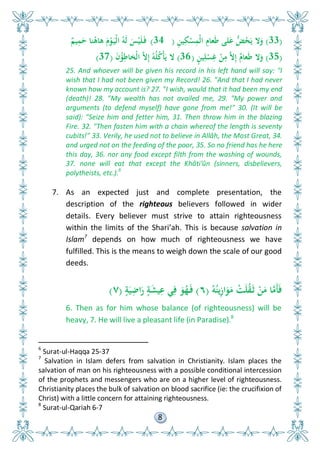 8
(33)ِ‫ن‬‫ي‬ِ‫ك‬ْ‫س‬ِ‫ْم‬‫ل‬‫ا‬ ِ‫عام‬َ‫ط‬ ‫لى‬َ‫ع‬ ُّ‫ض‬ُ‫ح‬َ‫ي‬ ‫ال‬َ‫و‬(34)ٌ‫يم‬ِ‫م‬َ‫ح‬ ‫نا‬ُ‫ىاى‬ َ‫م‬ْ‫و‬َ‫ْي‬‫ل‬‫ا‬ ُ‫َو‬‫ل‬ َ‫س‬ْ‫ي‬َ‫ل‬َ‫ف‬
(35)ٍ‫ن‬‫ي‬ِ‫ل‬ْ‫س‬ِ‫غ‬ ْ‫ن‬ِ‫م‬ َّ‫ال‬ِ‫إ‬ ٌ‫عام‬َ‫ط‬ ‫ال‬َ‫و‬(36)َ‫ن‬ُ‫ؤ‬ِ‫ْخاط‬‫ل‬‫ا‬ َّ‫ال‬ِ‫إ‬ ُ‫و‬ُ‫ل‬ُ‫ك‬ْ‫أ‬َ‫ي‬ ‫ال‬(37)
25. And whoever will be given his record in his left hand will say: "I
wish that I had not been given my Record! 26. "And that I had never
known how my account is? 27. "I wish, would that it had been my end
(death)! 28. "My wealth has not availed me, 29. "My power and
arguments (to defend myself) have gone from me!" 30. (It will be
said): "Seize him and fetter him, 31. Then throw him in the blazing
Fire. 32. "Then fasten him with a chain whereof the length is seventy
cubits!" 33. Verily, he used not to believe in Allâh, the Most Great, 34.
and urged not on the feeding of the poor, 35. So no friend has he here
this day, 36. nor any food except filth from the washing of wounds,
37. none will eat that except the Khâti'ûn (sinners, disbelievers,
polytheists, etc.).6
7. As an expected just and complete presentation, the
description of the righteous believers followed in wider
details. Every believer must strive to attain righteousness
within the limits of the Shari’ah. This is because salvation in
Islam7
depends on how much of righteousness we have
fulfilled. This is the means to weigh down the scale of our good
deeds.
ُ‫و‬ُ‫ين‬ِ‫ز‬‫ا‬َ‫و‬َ‫م‬ ْ‫ت‬َ‫ل‬ُ‫ق‬َ‫ث‬ ْ‫ن‬َ‫م‬ ‫ا‬َّ‫َم‬‫أ‬َ‫ف‬(٦)ٍ‫ة‬َ‫ي‬ِ‫اض‬َ‫ر‬ ٍ‫ة‬َ‫ش‬‫ي‬ِ‫ع‬ ‫ي‬ِ‫ف‬ َ‫و‬ُ‫ه‬َ‫ف‬(٧)
6. Then as for him whose balance (of righteousness) will be
heavy, 7. He will live a pleasant life (in Paradise).8
6
Surat-ul-Haqqa 25-37
7
Salvation in Islam defers from salvation in Christianity. Islam places the
salvation of man on his righteousness with a possible conditional intercession
of the prophets and messengers who are on a higher level of righteousness.
Christianity places the bulk of salvation on blood sacrifice (ie: the crucifixion of
Christ) with a little concern for attaining righteousness.
8
Surat-ul-Qariah 6-7
 