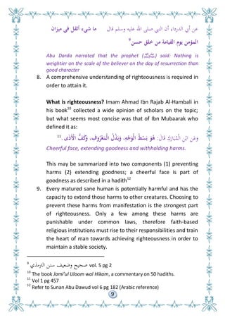 9
‫قال‬ ‫وسلم‬ ‫عليه‬ ‫اهلل‬ ‫صلى‬ ‫النِب‬ ‫أن‬ ‫الدرداء‬ ‫أيب‬ ‫عن‬‫ميزان‬ ‫في‬ ‫أثق‬ ‫شيء‬ ‫ما‬
‫حسن‬ ‫لق‬ ‫من‬ ‫القيامة‬ ‫يوم‬ ‫المؤمن‬9
Abu Darda narrated that the prophet (‫ﷺ‬) said: Nothing is
weightier on the scale of the believer on the day of resurrection than
good character
8. A comprehensive understanding of righteousness is required in
order to attain it.
What is righteousness? Imam Ahmad Ibn Rajab Al-Hambali in
his book10
collected a wide opinion of scholars on the topic;
but what seems most concise was that of Ibn Mubaarak who
defined it as:
َ‫ال‬َ‫ق‬ ِ
َ‫ار‬َ‫ب‬ُ‫م‬ْ‫ل‬‫ا‬ ِ‫ن‬ْ‫اب‬ ِ‫ن‬َ‫ع‬َ‫و‬:‫ى‬َ‫ذ‬َْ‫األ‬ ُّ‫ف‬َ‫ك‬َ‫و‬ ، ِ‫وف‬ُ‫ر‬ْ‫ع‬َ‫ْم‬‫ل‬‫ا‬ ُ‫ْل‬‫ذ‬َ‫ب‬َ‫و‬ ،ِ‫و‬ْ‫ج‬َ‫ْو‬‫ل‬‫ا‬ ُ‫ط‬ْ‫س‬َ‫ب‬ َ‫و‬ُ‫ى‬.11
Cheerful face, extending goodness and withholding harms.
This may be summarized into two components (1) preventing
harms (2) extending goodness; a cheerful face is part of
goodness as described in a hadith12
9. Every matured sane human is potentially harmful and has the
capacity to extend those harms to other creatures. Choosing to
prevent these harms from manifestation is the strongest part
of righteousness. Only a few among these harms are
punishable under common laws, therefore faith-based
religious institutions must rise to their responsibilities and train
the heart of man towards achieving righteousness in order to
maintain a stable society.
9
‫الرتمذي‬ ‫سنن‬ ‫وضعيف‬ ‫صحيح‬ vol. 5 pg 2
10
The book Jami’ul Uloom wal Hikam, a commentary on 50 hadiths.
11
Vol 1 pg 457
12
Refer to Sunan Abu Dawud vol 6 pg 182 (Arabic reference)
 