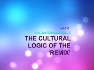 The cultural logic of the ‘remix’ MAC351 robert.jewitt@sunderland.ac.uk 1 