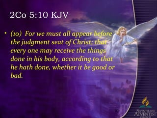 10
2Co 5:10 KJV
• (10) For we must all appear before
the judgment seat of Christ; that
every one may receive the things
done in his body, according to that
he hath done, whether it be good or
bad.
 