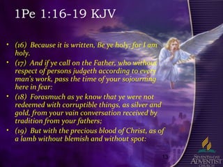 13
1Pe 1:16-19 KJV
• (16) Because it is written, Be ye holy; for I am
holy.
• (17) And if ye call on the Father, who without
respect of persons judgeth according to every
man's work, pass the time of your sojourning
here in fear:
• (18) Forasmuch as ye know that ye were not
redeemed with corruptible things, as silver and
gold, from your vain conversation received by
tradition from your fathers;
• (19) But with the precious blood of Christ, as of
a lamb without blemish and without spot:
 