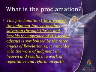14
What is the proclamation?
• This proclamation (the arrival of
the judgment hour, proclaims
salvation through Christ, and
heralds the approach of His second
advent) is symbolized by the three
angels of Revelation 14; it coincides
with the work of judgment in
heaven and results in a work of
repentance and reform on earth.
 
