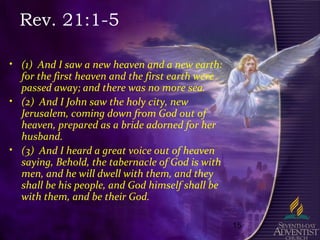 15
Rev. 21:1-5
• (1) And I saw a new heaven and a new earth:
for the first heaven and the first earth were
passed away; and there was no more sea.
• (2) And I John saw the holy city, new
Jerusalem, coming down from God out of
heaven, prepared as a bride adorned for her
husband.
• (3) And I heard a great voice out of heaven
saying, Behold, the tabernacle of God is with
men, and he will dwell with them, and they
shall be his people, and God himself shall be
with them, and be their God.
 