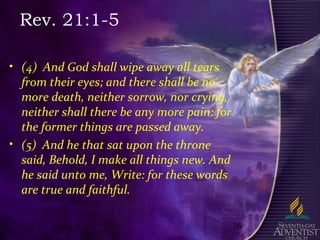 16
Rev. 21:1-5
• (4) And God shall wipe away all tears
from their eyes; and there shall be no
more death, neither sorrow, nor crying,
neither shall there be any more pain: for
the former things are passed away.
• (5) And he that sat upon the throne
said, Behold, I make all things new. And
he said unto me, Write: for these words
are true and faithful.
 