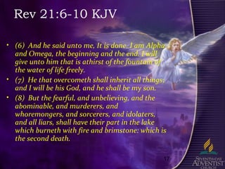 17
Rev 21:6-10 KJV
• (6) And he said unto me, It is done. I am Alpha
and Omega, the beginning and the end. I will
give unto him that is athirst of the fountain of
the water of life freely.
• (7) He that overcometh shall inherit all things;
and I will be his God, and he shall be my son.
• (8) But the fearful, and unbelieving, and the
abominable, and murderers, and
whoremongers, and sorcerers, and idolaters,
and all liars, shall have their part in the lake
which burneth with fire and brimstone: which is
the second death.
 