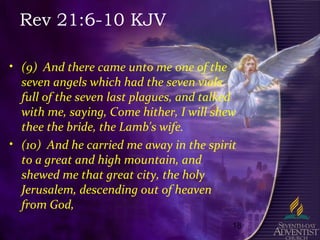 18
Rev 21:6-10 KJV
• (9) And there came unto me one of the
seven angels which had the seven vials
full of the seven last plagues, and talked
with me, saying, Come hither, I will shew
thee the bride, the Lamb's wife.
• (10) And he carried me away in the spirit
to a great and high mountain, and
shewed me that great city, the holy
Jerusalem, descending out of heaven
from God,
 
