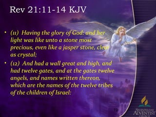 19
Rev 21:11-14 KJV
• (11) Having the glory of God: and her
light was like unto a stone most
precious, even like a jasper stone, clear
as crystal;
• (12) And had a wall great and high, and
had twelve gates, and at the gates twelve
angels, and names written thereon,
which are the names of the twelve tribes
of the children of Israel:
 