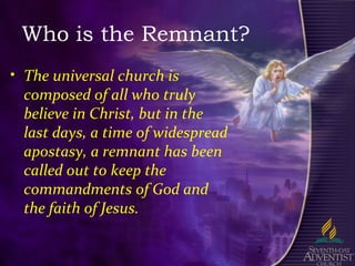 2
Who is the Remnant?
• The universal church is
composed of all who truly
believe in Christ, but in the
last days, a time of widespread
apostasy, a remnant has been
called out to keep the
commandments of God and
the faith of Jesus.
 