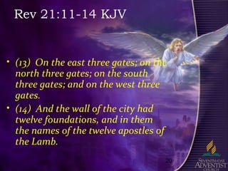 20
Rev 21:11-14 KJV
• (13) On the east three gates; on the
north three gates; on the south
three gates; and on the west three
gates.
• (14) And the wall of the city had
twelve foundations, and in them
the names of the twelve apostles of
the Lamb.
 