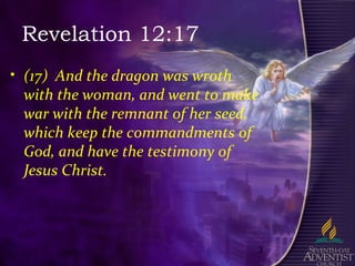3
Revelation 12:17
• (17) And the dragon was wroth
with the woman, and went to make
war with the remnant of her seed,
which keep the commandments of
God, and have the testimony of
Jesus Christ.
 
