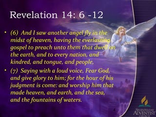 4
Revelation 14: 6 -12
• (6) And I saw another angel fly in the
midst of heaven, having the everlasting
gospel to preach unto them that dwell on
the earth, and to every nation, and
kindred, and tongue, and people,
• (7) Saying with a loud voice, Fear God,
and give glory to him; for the hour of his
judgment is come: and worship him that
made heaven, and earth, and the sea,
and the fountains of waters.
 