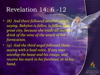5
Revelation 14: 6 -12
• (8) And there followed another angel,
saying, Babylon is fallen, is fallen, that
great city, because she made all nations
drink of the wine of the wrath of her
fornication.
• (9) And the third angel followed them,
saying with a loud voice, If any man
worship the beast and his image, and
receive his mark in his forehead, or in his
hand,
 