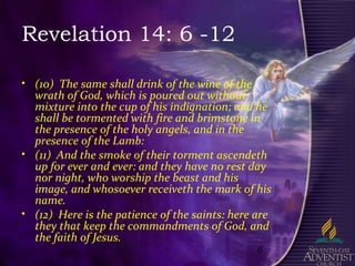 6
Revelation 14: 6 -12
• (10) The same shall drink of the wine of the
wrath of God, which is poured out without
mixture into the cup of his indignation; and he
shall be tormented with fire and brimstone in
the presence of the holy angels, and in the
presence of the Lamb:
• (11) And the smoke of their torment ascendeth
up for ever and ever: and they have no rest day
nor night, who worship the beast and his
image, and whosoever receiveth the mark of his
name.
• (12) Here is the patience of the saints: here are
they that keep the commandments of God, and
the faith of Jesus.
 