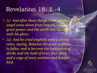 7
Revelation 18: 1 -4
• (1) And after these things I saw another
angel come down from heaven, having
great power; and the earth was lightened
with his glory.
• (2) And he cried mightily with a strong
voice, saying, Babylon the great is fallen,
is fallen, and is become the habitation of
devils, and the hold of every foul spirit,
and a cage of every unclean and hateful
bird.
 