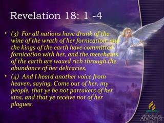 8
Revelation 18: 1 -4
• (3) For all nations have drunk of the
wine of the wrath of her fornication, and
the kings of the earth have committed
fornication with her, and the merchants
of the earth are waxed rich through the
abundance of her delicacies.
• (4) And I heard another voice from
heaven, saying, Come out of her, my
people, that ye be not partakers of her
sins, and that ye receive not of her
plagues.
 