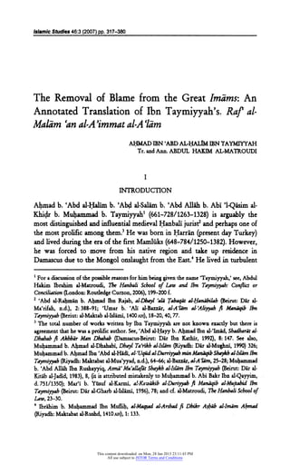 Islamic Studies 46:3 (2007) pp. 317-380

The Removal of Blame from the Great Imams: An
Annotated Translation of Ibn Taymiyyah's. Raf al
Maldm 'anal-A 'immatal-A 'lam
AHMAD IBN 'ABD
AL-HALIMIBNTAYMIYYAH
Tr. andAnn. ABDUL

HAKIM

AL-MATROUDI

I

INTRODUCTION
Ahmad b. 'Abd al-Halim b. ?Abdal-Salam b. 'AbdAllah b. Abi '1-Qasimal
Khidr b. Muhammad b. Taymiyyah1 (661-728/1263-1328) is arguably the
most distinguishedand influential
and perhaps one of
medieval Hanbali jurist2
was born in
He
Harran (presentday Turkey)
themost prolific among them.3
and livedduring the era of thefirst
Mamluks (648-784/1250-1382).However,
he was forced to move from his native region and take up residence in
Damascus due to the
Mongol onslaught fromtheEast.4He lived in turbulent
1
For a discussion of the possible reasons forhim being given thename Taymivyah/ see,Abdul
Hakim Ibrahim al-Matroudi, The Hanbali School of Law and Ibn Taymiyyah: Conflict or
Conciliation (London: Routledge Curzon, 2006), 199-200 f.
2
'Abd al-Rahman b. Ahmad Ibn Rajab, al-Dhayl 'old Tabaqat al-Handbilah (Beirut:Dar al
Ma'rifah, n.d.), 2:388-91; 'Umar b. 'Ali al-Bazzar, al-A'lam al-'Altyyabft Manaqib Ibn
Taymiyyah (Beriut: al-Maktab al-Islami, 1400ah), 18-20, 40,77.
3
The total number of works written by Ibn Taymiyyah are not known exactly but there is
agreement thathe was a prolific author. See, 'Abd al-Hayy b. Ahmad Ibn al-'Imad, Shadharat al
Dhahab fi Akhbar Man Dhahab pamsacus-Beirut: Dar Ibn Kathir, 1992), 8:147. See also,
Muhammad b. Ahmad al-Dhahabi,Dhayl Ta'rikh alhtam (Riyadh:Dar al-Mughni, 1990) 326;
Muhammad b. Ahmad Ibn 'Abd al-Hadi, al-Vqudal-DurriyyahminManaqibShaykh al-Islam Ibn

Maktabat al-Mua'yyad, n.d.), 64-66; al-Bazzax, al-A'lam, 25-28;Muhammad
Taymiyyah (Riyadh:
b. 'Abd Allah Ibn Rushayyiq, Asmd'Mu'allafat Shaykhalhlam Ibn Taymiyyah (Beirut:Dar al
Kitab al-Jadid,1983), 8, (it is attributed
mistakenly toMuhammad b. Abi Bakr Ibn al-Qayyim,
d. 751/1350); Mar'i b. Yusuf al-Karmi, al-Kawakib al-Duriyyahfi Manaqib alMujtahid Ibn

Taymiyyah (Beirut:Dar al-Gharb al-Islami, 1986), 78; and cf. al-Matroudi,TheHanbali School of
Law,

4

23-30.

Ibrahim b. Muhammad Ibn Muflih, al-Maqsad al-Arshadfi Dhikr Ashab al-Imdm Ahmad
Maktabat al-Rushd, 1410ah), 1:133.
(Riyadh:

This content downloaded on Mon, 28 Jan 2013 23:11:43 PM
All use subject to JSTOR Terms and Conditions

 