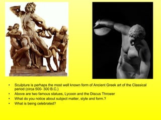 Sculpture is perhaps the most well known form of Ancient Greek art of the Classical period (circa 500- 300 B.C.)  Above are two famous statues, Lycoon and the Discus Thrower What do you notice about subject matter, style and form.? What is being celebrated?  