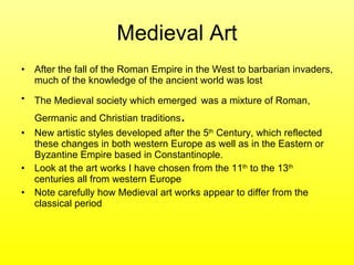Medieval Art After the fall of the Roman Empire in the West to barbarian invaders, much of the knowledge of the ancient world was lost  The Medieval society which emerged   was a mixture of Roman, Germanic and Christian traditions .  New artistic styles developed after the 5 th  Century, which reflected these changes in both western Europe as well as in the Eastern or Byzantine Empire based in Constantinople.  Look at the art works I have chosen from the 11 th  to the 13 th  centuries all from western Europe  Note carefully how Medieval art works appear to differ from the classical period  