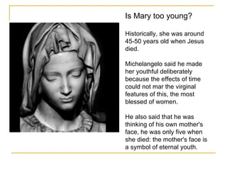 Is Mary too young? Historically, she was around 45-50 years old when Jesus died.  Michelangelo said he made her youthful deliberately because the effects of time could not mar the virginal features of this, the most blessed of women.  He also said that he was thinking of his own mother's face, he was only five when she died: the mother's face is a symbol of eternal youth.  