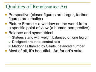 Perspective (closer figures are larger, farther figures are smaller) Picture Frame = a window on the world from a specific point of view (a human perspective) Balance and symmetrical Statues stand with weight balanced on one leg or Designed around a central axis Madonnas flanked by Saints, balanced number Most of all, it’s beautiful.  Art for art’s sake. Qualities of Renaissance Art 