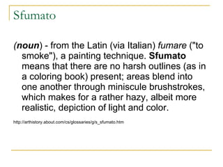 Sfumato ( noun ) - from the Latin (via Italian)  fumare  ("to smoke"), a painting technique.  Sfumato  means that there are no harsh outlines (as in a coloring book) present; areas blend into one another through miniscule brushstrokes, which makes for a rather hazy, albeit more realistic, depiction of light and color.  http://arthistory.about.com/cs/glossaries/g/s_sfumato.htm 